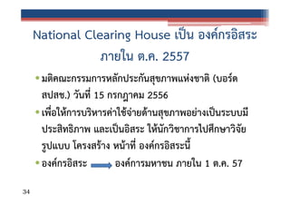 National Clearing House เป็น องค์กรอิสระ
ภายใน ต.ค. 2557
• มติคณะกรรมการหลักประกันสุขภาพแห่งชาติ (บอร์ด
สปสช.) วันที่ 15 กรกฎาคม 2556
• เพื่อให้การบริหารค่าใช้จ่ายด้านสุขภาพอย่างเป็นระบบมี
ประสิทธิภาพ และเป็นอิสระ ให้นักวิชาการไปศึกษาวิจัย
รูปแบบ โครงสร้าง หน้าที่ องค์กรอิสระนี้
• องค์กรอิสระ
องค์การมหาชน ภายใน 1 ต.ค. 57
34

 