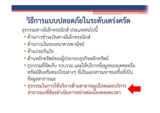 วิธีการแบบปลอดภัยในระดับเคร่งครัด
ธุรกรรมทางอิเล็กทรอนิกส์ ประเภทต่อไปนี้
• ด้านการชําระเงินทางอิเล็กทรอนิกส์
• ด้านการเงินของธนาคารพาณิชย์
• ด้านประกันภัย
• ด้านหลักทรัพย์ของผู้ประกอบธุรกิจหลักทรัพย์
• ธุรกรรมที่จัดเก็บ รวบรวม และให้บริการข้อมูลของบุคคลหรือ
ทรัพย์สินหรือทะเบียนต่างๆ ที่เป็นเอกสารมหาชนหรือที่เป็น
ข้อมูลสาธารณะ
• ธุรกรรมในการให้บริการด้านสาธารณูปโภคและบริการ
สาธารณะที่ต้องดําเนินการอย่างต่อเนื่องตลอดเวลา

 
