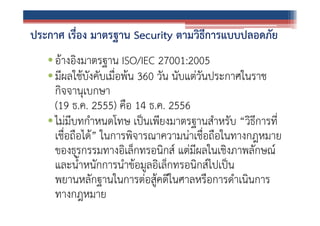 ประกาศ เรื่อง มาตรฐาน Security ตามวิธีการแบบปลอดภัย
• อ้างอิงมาตรฐาน ISO/IEC 27001:2005
• มีผลใช้บังคับเมื่อพ้น 360 วัน นับแต่วันประกาศในราช
กิจจานุเบกษา
(19 ธ.ค. 2555) คือ 14 ธ.ค. 2556
• ไม่มีบทกําหนดโทษ เป็นเพียงมาตรฐานสําหรับ “วิธีการที่
เชื่อถือได้” ในการพิจารณาความน่าเชื่อถือในทางกฎหมาย
ของธุรกรรมทางอิเล็กทรอนิกส์ แต่มีผลในเชิงภาพลักษณ์
และน้ําหนักการนําข้อมูลอิเล็กทรอนิกส์ไปเป็น
พยานหลักฐานในการต่อสู้คดีในศาลหรือการดําเนินการ
ทางกฎหมาย

 