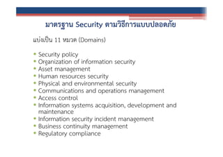 มาตรฐาน Security ตามวิธีการแบบปลอดภัย
แบ่งเป็น 11 หมวด (Domains)
• Security policy
• Organization of information security
• Asset management
• Human resources security
• Physical and environmental security
• Communications and operations management
• Access control
• Information systems acquisition, development and
maintenance
• Information security incident management
• Business continuity management
• Regulatory compliance

 