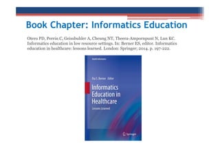 Book Chapter: Informatics Education
Otero PD, Perrin C, Geissbuhler A, Cheung NT, Theera-Ampornpunt N, Lun KC.
Informatics education in low resource settings. In: Berner ES, editor. Informatics
education in healthcare: lessons learned. London: Springer; 2014. p. 197-222.

 