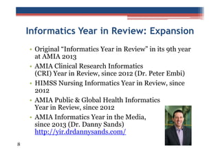 Informatics Year in Review: Expansion
• Original “Informatics Year in Review” in its 9th year
at AMIA 2013
• AMIA Clinical Research Informatics
(CRI) Year in Review, since 2012 (Dr. Peter Embi)
• HIMSS Nursing Informatics Year in Review, since
2012
• AMIA Public & Global Health Informatics
Year in Review, since 2012
• AMIA Informatics Year in the Media,
since 2013 (Dr. Danny Sands)
http://yir.drdannysands.com/
8

 