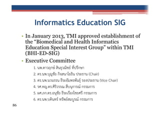 Informatics Education SIG
• In January 2013, TMI approved establishment of
the “Biomedical and Health Informatics
Education Special Interest Group” within TMI
(BHI-ED-SIG)
• Executive Committee
1. นพ.ดาวฤกษ์ สินธุวณิชย์ ที่ปรึกษา
2. ดร.นพ.บุญชัย กิจสนาโยธิน ประธาน (Chair)
3. ดร.นพ.นวนรรน ธีระอัมพรพันธุ์ รองประธาน (Vice Chair)
4. รศ.ทญ.ดร.ศิริวรรณ สืบนุการณ์ กรรมการ
5. ผศ.ภก.ดร.อนุชัย ธีระเรืองไชยศรี กรรมการ
6. ดร.นพ.บดินทร์ ทรัพย์สมบูรณ์ กรรมการ
86

 