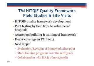 TMI HITQIF Quality Framework
Field Studies & Site Visits
• HITQIF quality framework development
• Pilot testing by field trips to volunteered
hospitals
• Awareness building & training of framework
• Heavy coverage in TMI 2013
• Next steps:
▫ Evaluation/Revision of framework after pilot
▫ More training programs over the next years
▫ Collaboration with HA & other agencies
87

 