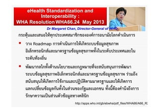 eHealth Standardization and
Interoperability :
WHA Resolution WHA66.24 May 2013
Dr Margaret Chan, Director-General of WHO

กระตุ้นและเสนอให้ทุกประเทศสมาชิกขององค์การอนามัยโลกดําเนินการ
 วาง Roadmap การดําเนินการให้เกิดระบบข้อมูลสุขภาพ
อิเล็กทรอนิกส์และมาตรฐานข้อมูลสุขภาพทั้งในระดับประเทศและใน
ระดับท้องถิ่น
 พัฒนากลไกทั้งด้านนโยบายและกฎหมายที่จะสนับสนุนการพัฒนา
ระบบข้อมูลสุขภาพอิเล็กทรอนิกส์และมาตรฐานข้อมูลสุขภาพ ร่วมถึง
สนับสนุนให้เกิดการใช้งานและปฏิบัติตามมาตรฐานและให้เกิดการ
แลกเปลี่ยนข้อมูลกันทั้งในส่วนของรัฐและเอกชน ทั้งนี้ต้องคํานึงถึงการ
รักษาความเป็นส่วนตัวข้อมูลทางคลินิก
http://apps.who.int/gb/ebwha/pdf_files/WHA66/A66_R2

 