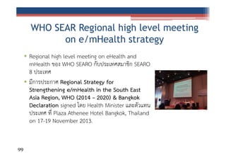 WHO SEAR Regional high level meeting
on e/mHealth strategy
• Regional high level meeting on eHealth and
mHealth ของ WHO SEARO กับประเทศสมาชิก SEARO
8 ประเทศ
• มีการประกาศ Regional Strategy for
Strengthening e/mHealth in the South East
Asia Region, WHO (2014 – 2020) & Bangkok
Declaration signed โดย Health Minister และตัวแทน
ประเทศ ที่ Plaza Athenee Hotel Bangkok, Thailand
on 17-19 November 2013.

99

 