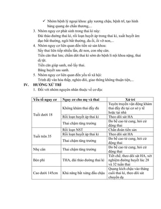  Nhóm bệnh lý ngoại khoa: gãy xương chậu, bệnh trĩ, tạo hình
bàng quang do chấn thương,...
3. Nhóm nguy cơ phát sinh trong thai kì này:
Đái tháo đường thai kì, rối loạn huyết áp trong thai kì, xuất huyết âm
đạo bất thường, ngôi bất thường, đa ối, ối vỡ non,...
4. Nhóm nguy cơ liên quan đến tiền sử sản khoa:
Sẩy thai liên tiếp nhiều lần, đẻ non, con nhẹ cân.
Tiền căn thai lưu; chấm dứt thai kì sớm do bệnh lí nội khoa nặng, thai
dị tật.
Tiền căn giúp sanh, mổ lấy thai.
Băng huyết sau sanh.
5. Nhóm nguy cơ liên quan đến yếu tố xã hội:
Trình độ văn hóa thấp, nghèo đói, giao thông không thuận tiện,...
IV. HƢỚNG XỬ TRÍ
1. Đối với nhóm nguyên nhân thuộc về cơ địa:
Yếu tố nguy cơ Nguy cơ cho mẹ và thai Xử trí
Tuổi dưới 18
Không khám thai đầy đủ
Tuyên truyền vận động khám
thai đầy đủ tại cơ sở y tế
hoặc tại nhà
Rối loạn huyết áp thai kì Theo dõi sát HA
Thai chậm tăng trưởng
Đo bề cao tử cung, hỏi cử
động thai
Tuổi trên 35
Rối loạn NST Chẩn đoán tiền sản
Rối loạn huyết áp thai kì Theo dõi sát HA
Thai chậm tăng trưởng
Đo bề cao tử cung, hỏi cử
động thai
Nhẹ cân Thai chậm tăng trưởng
Đo bề cao tử cung, hỏi cử
động thai
Béo phì THA, đái tháo đường thai kì
Tiết chế, theo dõi sát HA, xét
nghiệm đường huyết lúc 28
và 32 tuần thai
Cao dưới 145cm Khả năng bất xứng đầu chậu
Quang kích chậu vào tháng
cuối thai kì, theo dõi sát
chuyển dạ
 