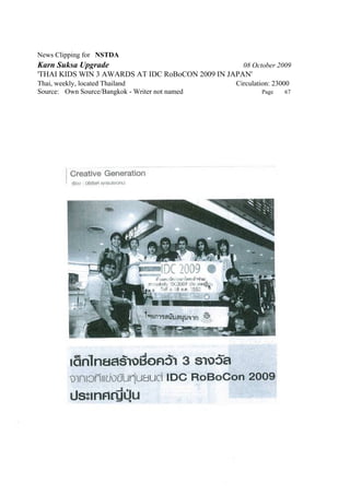 News Clipping for NSTDA
Karn Suksa Upgrade                                 08 October 2009
'THAI KIDS WIN 3 AWARDS AT IDC RoBoCON 2009 IN JAPAN'
Thai, weekly, located Thailand                   Circulation: 23000
Source: Own Source/Bangkok - Writer not named            Page    67
 