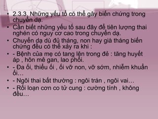 • 2.3.3. Những yếu tổ có thể gây biến chứng trong
chuyển dạ.
• Cần biết những yếu tố sau đây để tiên lượng thai
nghén có nguy cơ cao trong chuyển dạ.
• Chuyển dạ dù đủ tháng, non hay già tháng biến
chứng đều có thể xảy ra khi :
• - Bệnh của mẹ có tang lên trong đẻ : tăng huyết
áp , hôn mê gan, lao phổi.
• - Đa ối, thiểu ối , ối vỡ non, vỡ sớm, nhiễm khuẩn
ối…
• - Ngôi thai bất thường : ngôi trán , ngôi vai…
• - Rối loạn cơn co tử cung : cường tính , không
đều…
 