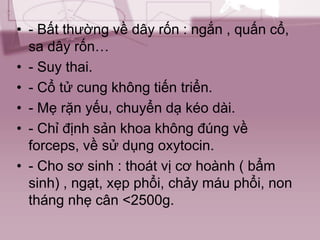 • - Bất thường về dây rốn : ngắn , quấn cổ,
sa dây rốn…
• - Suy thai.
• - Cổ tử cung không tiến triển.
• - Mẹ rặn yếu, chuyển dạ kéo dài.
• - Chỉ định sản khoa không đúng về
forceps, về sử dụng oxytocin.
• - Cho sơ sinh : thoát vị cơ hoành ( bẩm
sinh) , ngạt, xẹp phổi, chảy máu phổi, non
tháng nhẹ cân <2500g.
 