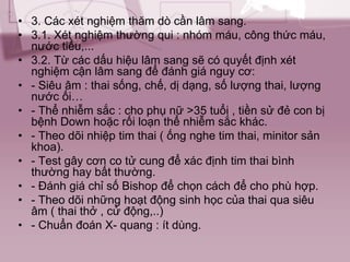 • 3. Các xét nghiệm thăm dò cần lâm sang.
• 3.1. Xét nghiệm thường qui : nhóm máu, công thức máu,
nước tiểu,...
• 3.2. Từ các dấu hiệu lâm sang sẽ có quyết định xét
nghiệm cận lâm sang để đánh giá nguy cơ:
• - Siêu âm : thai sống, chế, dị dạng, số lượng thai, lượng
nước ối…
• - Thể nhiễm sắc : cho phụ nữ >35 tuổi , tiền sử đẻ con bị
bệnh Down hoặc rối loạn thể nhiễm sắc khác.
• - Theo dõi nhiệp tim thai ( ống nghe tim thai, minitor sản
khoa).
• - Test gây cơn co tử cung để xác định tim thai bình
thường hay bất thường.
• - Đánh giá chỉ số Bishop để chọn cách để cho phù hợp.
• - Theo dõi những hoạt động sinh học của thai qua siêu
âm ( thai thở , cử động,..)
• - Chuẩn đoán X- quang : ít dùng.
 