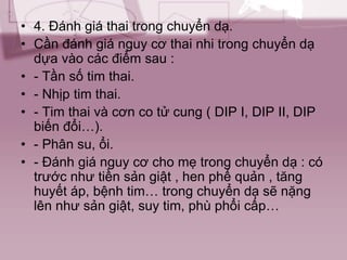 • 4. Đánh giá thai trong chuyển dạ.
• Cần đánh giá nguy cơ thai nhi trong chuyển dạ
dựa vào các điểm sau :
• - Tần số tim thai.
• - Nhịp tim thai.
• - Tim thai và cơn co tử cung ( DIP I, DIP II, DIP
biến đổi…).
• - Phân su, ổi.
• - Đánh giá nguy cơ cho mẹ trong chuyển dạ : có
trước như tiền sản giật , hen phế quản , tăng
huyết áp, bệnh tim… trong chuyển dạ sẽ nặng
lên như sản giật, suy tim, phù phổi cấp…
 