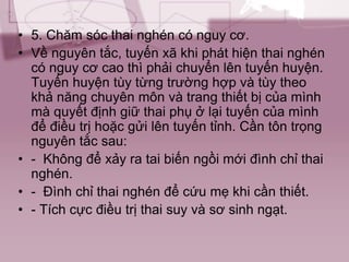 • 5. Chăm sóc thai nghén có nguy cơ.
• Về nguyên tắc, tuyến xã khi phát hiện thai nghén
có nguy cơ cao thì phải chuyển lên tuyến huyện.
Tuyến huyện tùy từng trường hợp và tùy theo
khả năng chuyên môn và trang thiết bị của mình
mà quyết định giữ thai phụ ở lại tuyến của mình
để điều trị hoặc gửi lên tuyến tỉnh. Cần tôn trọng
nguyên tắc sau:
• - Không để xảy ra tai biến ngồi mới đình chỉ thai
nghén.
• - Đình chỉ thai nghén để cứu mẹ khi cần thiết.
• - Tích cực điều trị thai suy và sơ sinh ngạt.
 