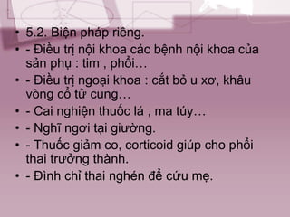 • 5.2. Biện pháp riêng.
• - Điều trị nội khoa các bệnh nội khoa của
sản phụ : tim , phổi…
• - Điều trị ngoại khoa : cắt bỏ u xơ, khâu
vòng cổ tử cung…
• - Cai nghiện thuốc lá , ma túy…
• - Nghĩ ngơi tại giường.
• - Thuốc giảm co, corticoid giúp cho phổi
thai trưởng thành.
• - Đình chỉ thai nghén để cứu mẹ.
 