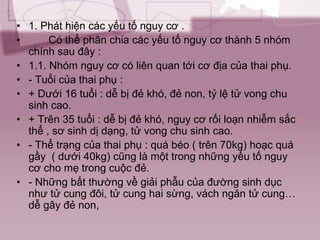 • 1. Phát hiện các yếu tố nguy cơ .
• Có thể phân chia các yếu tố nguy cơ thành 5 nhóm
chính sau đây :
• 1.1. Nhóm nguy cơ có liên quan tới cơ địa của thai phụ.
• - Tuổi của thai phụ :
• + Dưới 16 tuổi : dễ bị đẻ khó, đẻ non, tỷ lệ tử vong chu
sinh cao.
• + Trên 35 tuổi : dễ bị đẻ khó, nguy cơ rối loạn nhiễm sắc
thể , sơ sinh dị dạng, tử vong chu sinh cao.
• - Thể trạng của thai phụ : quá béo ( trên 70kg) hoạc quá
gầy ( dưới 40kg) cũng là một trong những yếu tố nguy
cơ cho mẹ trong cuộc đẻ.
• - Những bất thường về giải phẫu của đường sinh dục
như tử cung đôi, tử cung hai sừng, vách ngăn tử cung…
dễ gây đẻ non,
 