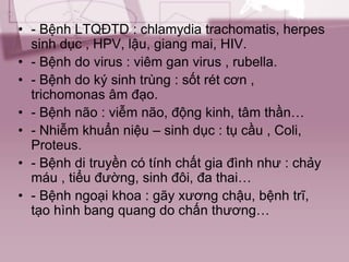 • - Bệnh LTQĐTD : chlamydia trachomatis, herpes
sinh dục , HPV, lậu, giang mai, HIV.
• - Bệnh do virus : viêm gan virus , rubella.
• - Bệnh do ký sinh trùng : sốt rét cơn ,
trichomonas âm đạo.
• - Bệnh não : viễm não, động kinh, tâm thần…
• - Nhiễm khuẩn niệu – sinh dục : tụ cầu , Coli,
Proteus.
• - Bệnh di truyền có tính chất gia đình như : chảy
máu , tiểu đường, sinh đôi, đa thai…
• - Bệnh ngoại khoa : gãy xương chậu, bệnh trĩ,
tạo hình bang quang do chấn thương…
 