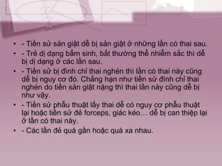• - Tiền sử sản giật dễ bị sản giật ở những lần có thai sau.
• - Trẻ dị dạng bẩm sinh, bất thường thể nhiễm sắc thì dễ
bị dị dạng ở các lần sau.
• - Tiền sử bị đình chỉ thai nghén thì lần có thai này cũng
dễ bị nguy cơ đó. Chẳng hạn như tiền sử đình chỉ thai
nghén do tiền sản giật nặng thì thai lần này cũng dễ bị
như vậy.
• - Tiền sử phẫu thuật lấy thai dễ có nguy cơ phẫu thuật
lại hoặc tiền sử đẻ forceps, giác kéo… dễ bị can thiệp lại
ở lần có thai này.
• - Các lần đẻ quá gần hoặc quá xa nhau.
 