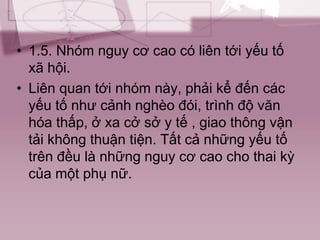 • 1.5. Nhóm nguy cơ cao có liên tới yếu tố
xã hội.
• Liên quan tới nhóm này, phải kể đến các
yếu tố như cảnh nghèo đói, trình độ văn
hóa thấp, ở xa cở sở y tế , giao thông vận
tải không thuận tiện. Tất cả những yếu tố
trên đều là những nguy cơ cao cho thai kỳ
của một phụ nữ.
 