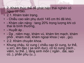 • 2. Khám thức thể để phát hiện thai nghén có
nguy cơ cao.
• 2.1. Khám toàn trạng.
• - Chiều cao sản phụ dưới 145 cm thì đẻ khó.
• - Khám cân nặng : tang 20% trọng lượng khi có
thai là bình thường,
• - Huyết áp .
• - Da , niêm mạc, khám vú, khám tim mạch, khám
phổi , khám mắt, khám ngoại khoa ( vẹo , gù).
• 2.2. Khám chuyên khoa.
• Khung chậu, tử cung ( chiều cao tử cung, tư thế,
u xơ), âm đạo ( sa sinh dục), cổ tử cung (rách ,
viêm, tư thế..), tầng sinh môn ( ngắn , dài, sẹo
cũ..), phần phụ (u..).
 