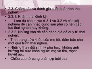 • 2.3. Chắm sóc và đánh giá suốt quá trình thai
nghén.
• 2.3.1. Khám thai định kỳ.
• Làm đủ các bước ở 3.1 và 3.2 và các xét
nghiệm để cân nhắc cùng sản phụ có nên tiếp
tục thai nghén hay không.
• 2.3.2. Những vấn đề cần đánh giá đẻ duy trì thai
nghén.
• - Tình trạng sức khỏe của mẹ tốt, đảm bảo cho
một quá trình thai nghén.
• - Những thay đổi sinh lý phù hợp, không ảnh
hưởng tới sức khỏe người mẹ về tim, mạch,
huyết áp..
• - Chiều cao tử cung phù hợp tuổi thai.
 