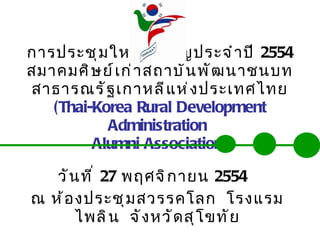 การประชุมใหญ่สามัญประจำปี  2554 สมาคมศิษย์เก่าสถาบันพัฒนาชนบทสาธารณรัฐเกาหลีแห่งประเทศไทย (Thai-Korea Rural Development Administration  Alumni Association) วันที่  27   พฤศจิกายน  2554   ณ ห้องประชุมสวรรคโลก  โรงแรมไพลิน  จังหวัดสุโขทัย 