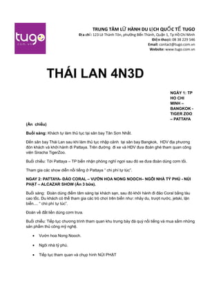 TRUNG TÂM L HÀNH DU L CH QU C T TUGOỮ Ị Ố Ế
Đ a ch :ị ỉ 123 Lê Thành Tôn, ph ng B n Thành, Qu n 1, Tp H Chí Minhườ ế ậ ồ
Đi n tho i:ệ ạ 08 38 229 546
Email: contact@tugo.com.vn
Website: www.tugo.com.vn
NGÀY 1: TP
HO CHI
MINH –
BANGKOK -
TIGER ZOO
– PATTAYA
(Ăn chiều)
Buổi sáng: Khách tự làm thủ tục tại sân bay Tân Sơn Nhất.
Đến sân bay Thái Lan sau khi làm thủ tục nhập cảnh tại sân bay Bangkok, HDV địa phương
đón khách và khởi hành đi Pattaya. Trên đường đi xe và HDV đưa đoàn ghé tham quan công
viên Siracha TigerZoo.
Buổi chiều: Tới Pattaya – TP biển nhận phòng nghĩ ngơi sau đó xe đưa đoàn dùng cơm tối.
Tham gia các show diễn nổi tiếng ở Pattaya “ chi phí tự túc”.
NGAY 2: PATTAYA- ĐẢO CORAL – VƯỜN HOA NONG NOOCH– NGÔI NHÀ TỶ PHÚ - NÚI
PHẬT – ALCAZAR SHOW (Ăn 3 bữa).
Buổi sáng: Đoàn dùng điểm tâm sáng tại khách sạn, sau đó khởi hành đi đảo Coral bằng tàu
cao tốc. Du khách có thể tham gia các trò chơi trên biển như: nhảy du, trượt nước, jetski, lặn
biển.... “ chii phí tự túc”.
Đoàn về đất liền dùng cơm trưa.
Buổi chiểu: Tiếp tục chương trình tham quan khu trưng bày đá quý nổi tiếng và mua sắm những
sản phẩm thủ công mỹ nghệ.
• Vườn hoa Nong Nooch.
• Ngôi nhà tỷ phú.
• Tiếp tục tham quan và chụp hình NÚI PHẬT
THÁI LAN 4N3D
 