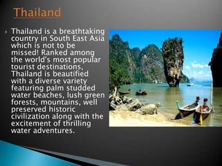    Thailand is a breathtaking
    country in South East Asia
    which is not to be
    missed! Ranked among
    the world's most popular
    tourist destinations,
    Thailand is beautified
    with a diverse variety
    featuring palm studded
    water beaches, lush green
    forests, mountains, well
    preserved historic
    civilization along with the
    excitement of thrilling
    water adventures.
 