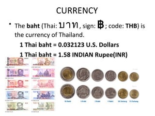 CURRENCY
• The baht (Thai: บาท , sign: ฿ ; code: THB) is
  the currency of Thailand.
    1 Thai baht = 0.032123 U.S. Dollars
    1 Thai baht = 1.58 INDIAN Rupee(INR)
 