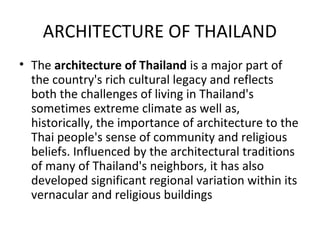 ARCHITECTURE OF THAILAND
• The architecture of Thailand is a major part of
  the country's rich cultural legacy and reflects
  both the challenges of living in Thailand's
  sometimes extreme climate as well as,
  historically, the importance of architecture to the
  Thai people's sense of community and religious
  beliefs. Influenced by the architectural traditions
  of many of Thailand's neighbors, it has also
  developed significant regional variation within its
  vernacular and religious buildings
 