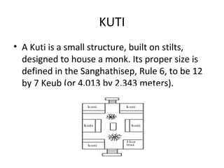 KUTI
• A Kuti is a small structure, built on stilts,
  designed to house a monk. Its proper size is
  defined in the Sanghathisep, Rule 6, to be 12
  by 7 Keub (or 4.013 by 2.343 meters).
 