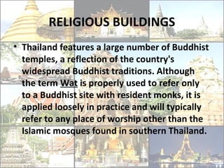 RELIGIOUS BUILDINGS
• Thailand features a large number of Buddhist
  temples, a reflection of the country's
  widespread Buddhist traditions. Although
  the term Wat is properly used to refer only
  to a Buddhist site with resident monks, it is
  applied loosely in practice and will typically
  refer to any place of worship other than the
  Islamic mosques found in southern Thailand.
 