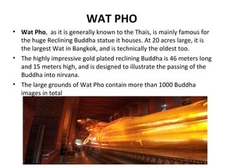 WAT PHO
• Wat Pho, as it is generally known to the Thais, is mainly famous for
  the huge Reclining Buddha statue it houses. At 20 acres large, it is
  the largest Wat in Bangkok, and is technically the oldest too.
• The highly impressive gold plated reclining Buddha is 46 meters long
  and 15 meters high, and is designed to illustrate the passing of the
  Buddha into nirvana.
• The large grounds of Wat Pho contain more than 1000 Buddha
  images in total
 