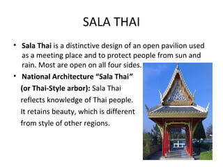 SALA THAI
• Sala Thai is a distinctive design of an open pavilion used
   as a meeting place and to protect people from sun and
   rain. Most are open on all four sides.
• National Architecture “Sala Thai”
  (or Thai-Style arbor): Sala Thai
  reflects knowledge of Thai people.
  It retains beauty, which is different
  from style of other regions.
 