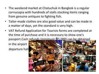 • The weekend market at Chatuchuk in Bangkok is a regular
  cornucopia with hundreds of stalls stocking items ranging
  from genuine antiques to fighting fish.
• Tailor-made clothes are also good value and can be made in
  a matter of days, yet the standard is very high.
• VAT Refund Application for Tourists forms are completed at
  the time of purchase and it is necessary to show one's
  passport.Cash refunds (minimum ฿5,000) can be obtained
  in the airport
  departure hall.
 