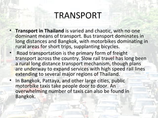 TRANSPORT
• Transport in Thailand is varied and chaotic, with no one
  dominant means of transport. Bus transport dominates in
  long distances and Bangkok, with motorbikes dominating in
  rural areas for short trips, supplanting bicycles.
• Road transportation is the primary form of freight
  transport across the country. Slow rail travel has long been
  a rural long distance transport mechanism, though plans
  are underway to expand services with high speed rail lines
  extending to several major regions of Thailand.
• In Bangkok, Pattaya, and other large cities, public
  motorbike taxis take people door to door. An
  overwhelming number of taxis can also be found in
  Bangkok.
 