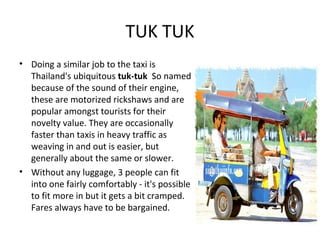 TUK TUK
• Doing a similar job to the taxi is
  Thailand's ubiquitous tuk-tuk So named
  because of the sound of their engine,
  these are motorized rickshaws and are
  popular amongst tourists for their
  novelty value. They are occasionally
  faster than taxis in heavy traffic as
  weaving in and out is easier, but
  generally about the same or slower.
• Without any luggage, 3 people can fit
  into one fairly comfortably - it's possible
  to fit more in but it gets a bit cramped.
  Fares always have to be bargained.
 