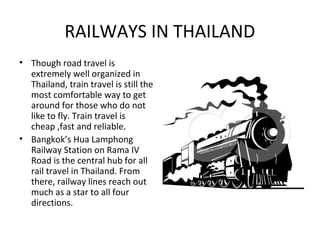 RAILWAYS IN THAILAND
• Though road travel is
  extremely well organized in
  Thailand, train travel is still the
  most comfortable way to get
  around for those who do not
  like to fly. Train travel is
  cheap ,fast and reliable.
• Bangkok’s Hua Lamphong
  Railway Station on Rama IV
  Road is the central hub for all
  rail travel in Thailand. From
  there, railway lines reach out
  much as a star to all four
  directions.
 
