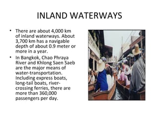 INLAND WATERWAYS
• There are about 4,000 km
  of inland waterways. About
  3,700 km has a navigable
  depth of about 0.9 meter or
  more in a year.
• In Bangkok, Chao Phraya
  River and Khlong Saen Saeb
  are the major means of
  water-transportation.
  Including express boats,
  long-tail boats, river-
  crossing ferries, there are
  more than 360,000
  passengers per day.
 