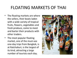 FLOATING MARKETS OF THAI
• The floating markets are where
  the sellers, their boats laden
  with a wide variety of tropical
  fruits, flowers, vegetables and
  fresh produce, come to meet
  and barter their products with
  other traders.
• The most popular floating
  market, one of the must-see
  one-day trips from Bangkok, is
  at Ratchaburi, is the largest of
  its kind, attracting a large
  number of tourists each day.
 