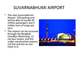 SUVARNABHUMI AIRPORT
• The new Suvarnabhumi
  Airport 120 parking and
  will be able to handle 45
  million passengers and 3
  million tons of cargo per
  year.
• The airport can be accessed
  through the Bangkok-
  ChonBuri Motorway, 11
  city bus routes, and the
  under-construction express
  rail link and has an star
  hotel in it.
 