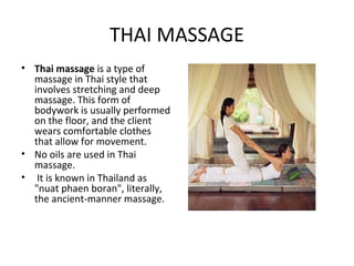 THAI MASSAGE
• Thai massage is a type of
  massage in Thai style that
  involves stretching and deep
  massage. This form of
  bodywork is usually performed
  on the floor, and the client
  wears comfortable clothes
  that allow for movement.
• No oils are used in Thai
  massage.
• It is known in Thailand as
  "nuat phaen boran", literally,
  the ancient-manner massage.
 
