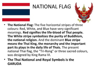 NATIONAL FLAG

• The National Flag: The five horizontal stripes of three
  colours: Red, White, and Blue have very significant
  meanings. Red signifies the life-blood of Thai people.
  The White stripe symbolizes the purity of Buddhism,
  the national religion. And the dominant Blue stripe
  means the Thai King, the monarchy and the important
  part its plays in the daily life of Thais. The present
  national Thai flag, the “Tri-Rong” or three sacred colours,
  was designed by King Rama VI.
• The Thai National and Royal Symbols is the
  GARUDA
 