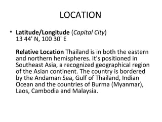 LOCATION
• Latitude/Longitude (Capital City)
  13 44' N, 100 30' E
  Relative Location Thailand is in both the eastern
  and northern hemispheres. It's positioned in
  Southeast Asia, a recognized geographical region
  of the Asian continent. The country is bordered
  by the Andaman Sea, Gulf of Thailand, Indian
  Ocean and the countries of Burma (Myanmar),
  Laos, Cambodia and Malaysia.
 