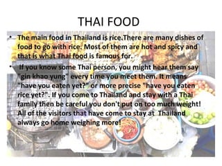 THAI FOOD
• The main food in Thailand is rice.There are many dishes of
  food to go with rice. Most of them are hot and spicy and
  that is what Thai food is famous for.
• If you know some Thai person, you might hear them say
  "gin khao yung" every time you meet them. It means
  "have you eaten yet?" or more precise "have you eaten
  rice yet?". If you come to Thailand and stay with a Thai
  family then be careful you don't put on too much weight!
  All of the visitors that have come to stay at Thailand
  always go home weighing more!
 