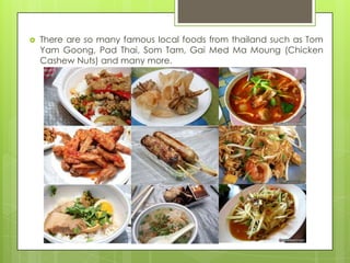    There are so many famous local foods from thailand such as Tom
    Yam Goong, Pad Thai, Som Tam, Gai Med Ma Moung (Chicken
    Cashew Nuts) and many more.
 