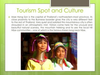 Tourism Spot and Culture
   Mae Hong Son is the capital of Thailand‟s northwestern-most province. Its
    close proximity to the Burmese boarder gives the city a very different feel
    to the rest of Thailand. Very quiet and isolated this mountainous city is often
    shrouded in an atmospheric mist. Visitors come here for the unusual and
    beautiful natural scenery, the mountain trekking and to see the local hill
    tribe communities – one of which is the famous Karen long neck tribe.
 