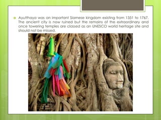    Ayutthaya was an important Siamese kingdom existing from 1351 to 1767.
    The ancient city is now ruined but the remains of the extraordinary and
    once towering temples are classed as an UNESCO world heritage site and
    should not be missed.
 