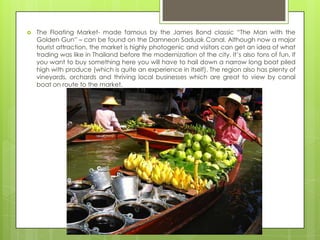    The Floating Market- made famous by the James Bond classic “The Man with the
    Golden Gun” – can be found on the Damneon Saduak Canal. Although now a major
    tourist attraction, the market is highly photogenic and visitors can get an idea of what
    trading was like in Thailand before the modernization of the city. It‟s also tons of fun. If
    you want to buy something here you will have to hail down a narrow long boat piled
    high with produce (which is quite an experience in itself). The region also has plenty of
    vineyards, orchards and thriving local businesses which are great to view by canal
    boat on route to the market.
 