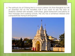    The spiritual city of Chiang Mai is a much calmer city than Bangkok but still
    an essential visit on the travellers trail if you want to see the best of
    Thailand. Dotted with temples, craft shops, great restaurants and plenty of
    Thai massage and cooking schools, the city has a somehow relaxed and
    comparatively tranquil atmosphere
 