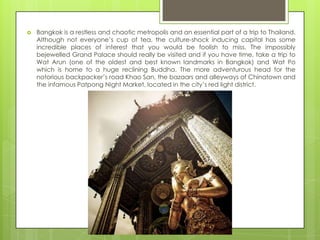    Bangkok is a restless and chaotic metropolis and an essential part of a trip to Thailand.
    Although not everyone‟s cup of tea, the culture-shock inducing capital has some
    incredible places of interest that you would be foolish to miss. The impossibly
    bejewelled Grand Palace should really be visited and if you have time, take a trip to
    Wat Arun (one of the oldest and best known landmarks in Bangkok) and Wat Po
    which is home to a huge reclining Buddha. The more adventurous head for the
    notorious backpacker‟s road Khao San, the bazaars and alleyways of Chinatown and
    the infamous Patpong Night Market, located in the city‟s red light district.
 